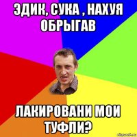 эдик, сука , нахуя обрыгав лакировани мои туфли?