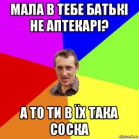 мала в тебе батькі не аптекарі? а то ти в їх така соска