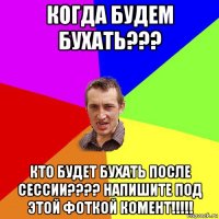 когда будем бухать??? кто будет бухать после сессии???? напишите под этой фоткой комент!!!!!