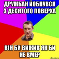 дружбан йобнувся з десятого поверха він би вижив як би не вмер