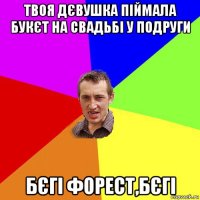 твоя дєвушка піймала букєт на свадьбі у подруги бєгі форест,бєгі