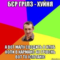 бєр грілз - хуйня а вот малу сводить в клуб коли в карманє 40 грівєнь вот то іспітаніє