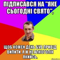 підписався на "яке сьогодні свято", щоб кожен день був привід випити. я ж не алкоголік якийсь.