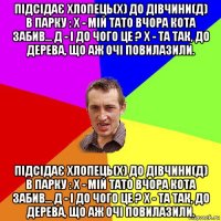 підсідає хлопець(х) до дівчини(д) в парку : х - мій тато вчора кота забив... д - і до чого це ? х - та так, до дерева, що аж очі повилазили. підсідає хлопець(х) до дівчини(д) в парку : х - мій тато вчора кота забив... д - і до чого це ? х - та так, до дерева, що аж очі повилазили.