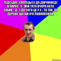 підсідає хлопець(х) до дівчини(д) в парку : х - мій тато вчора кота забив... д - і до чого це ? х - та так, до дерева, що аж очі повилазили. 