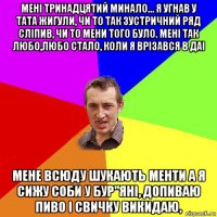 менi тринадцятий минало... я угнав у тата жигули, чи то так зустричний ряд слiпив, чи то мени того було. менi так любо,любо стало, коли я врізався в даі мене всюду шукають менти а я сижу соби у бур"янi, допиваю пиво i свичку викидаю,