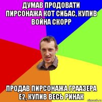 думав продовати пирсонажа кот сибас, купив война скорр продав пирсонажа граазера e2, купив весь ринак