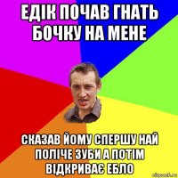 едік почав гнать бочку на мене сказав йому спершу най поліче зуби а потім відкриває ебло