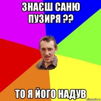 знаєш саню пузиря ?? то я його надув