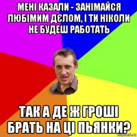 мені казали - занімайся любімим дєлом, і ти ніколи не будеш работать так а де ж гроші брать на ці пьянки?