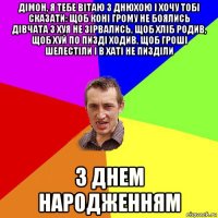 дімон, я тебе вітаю з днюхою і хочу тобі сказати: щоб коні грому не боялись дівчата з хуя не зірвались, щоб хліб родив, щоб хуй по пизді ходив, щоб гроші шелестіли і в хаті не пизділи з днем народженням