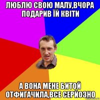 люблю свою малу,вчора подарив їй квіти а вона мене битой отфигачила,все серйозно