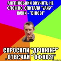 англійський виучить не сложно, спитала "уай?" , кажи - "бікоз!" спросили "дрінкін?" , отвєчай " офкоз!"