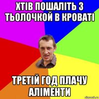 хтів пошаліть з тьолочкой в кроваті третій год плачу аліменти