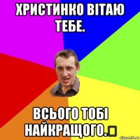 христинко вітаю тебе. всього тобі найкращого.✌