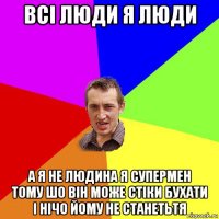 всі люди я люди а я не людина я супермен тому шо він може стіки бухати і нічо йому не станетьтя