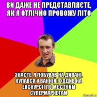 ви даже не представляєте, як я отлічно провожу літо знаєте, я побував на дивані, купався у ванній і ходив на екскурсії по мєстним супермаркетам