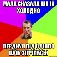 мала сказала шо їй холодно перднув під одіяло шоб зігрілась)