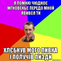 я помню чюдноє мгновеньє передо мной явився ти хлєбнув мого пивка і получів пизди