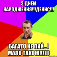 з днем народження!!!денис!!! багато не пий...і мало також!!!)))