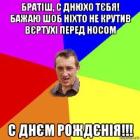 братіш, с днюхо тєбя! бажаю шоб ніхто не крутив вєртухі перед носом с днєм рождєнія!!!