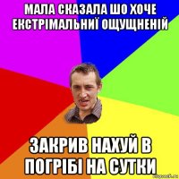 мала сказала шо хоче екстрімальниї ощущненій закрив нахуй в погрібі на сутки