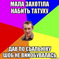 мала захотіла набить татуху дав по єбальніку шоб не вийобувалась