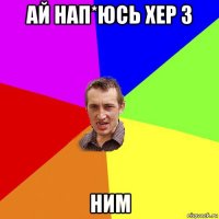 ай нап*юсь хер з ним