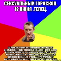 сексуальный гороскоп. 12 июня .телец. сегодня наслаждаться любовью вам помешают домашние питомцы. спокойный всегда кот вдруг начнет мяукать и царапаться, собака выть и лаять, а грызуны отчаянно скоблиться. кто бы и что бы не делал, вы не должны отвлекаться. просто абстрагируйтесь от посторонних звуках и сосредоточьтесь на удовольствии.