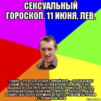 сексуальный гороскоп. 11 июня. лев. «главное – это встать сегодня с нужной ноги», – подсказывают львам звезды. а если вы встали и почувствовали, что нога оказалась не та, то лягте обратно и слегка понежьтесь в постели. сопроводительные ласки приветствуются – после того, как вы ублажите свое тело, то непременно встанете в отличном настроении и с «правильной» ноги!