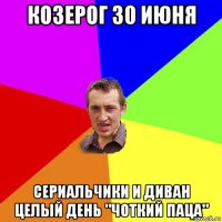 козерог 30 июня сериальчики и диван целый день "чоткий паца"