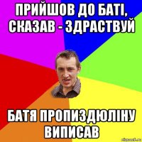 прийшов до баті, сказав - здраствуй батя пропиздюліну виписав