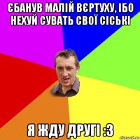 єбанув малій вєртуху, ібо нехуй сувать свої сіські я жду другі :3