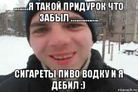 ........я такой придурок что забыл ............... сигареты пиво водку и я дебил :)