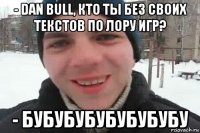 - dan bull, кто ты без своих текстов по лору игр? - бубубубубубубубу