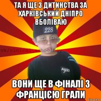 та я ще з дитинства за харківський дніпро вболіваю вони ще в фіналі з францією грали