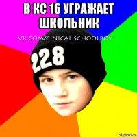 в кс 16 угражает школьник 