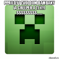 pprildy i tvoi dom bambany ia creeper a ti xyi sssssssss....... 