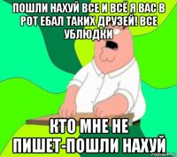 пошли нахуй все и всё я вас в рот ебал таких друзей! все ублюдки кто мне не пишет-пошли нахуй