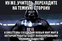 ну же ,учитель, переходите на темную сторону и вместе мы создадим новый мир, мир в котором роботы будут полноправными членами общества