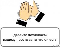 давайте похлопаем вадиму,просто за то что он есть.