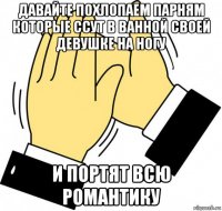 давайте похлопаем парням которые ссут в ванной своей девушке на ногу и портят всю романтику