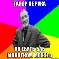 тапор не рука но ебать баб молотком можн:d