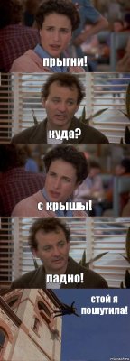 прыгни! куда? с крышы! ладно! стой я пошутила!