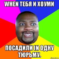 when тебя и хоуми посадили in одну тюрьму.