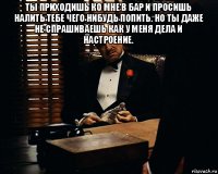 ты приходишь ко мне в бар и просишь налить тебе чего нибудь попить. но ты даже не спрашиваешь как у меня дела и настроение. 