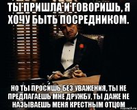 ты пришла и говоришь, я хочу быть посредником. но ты просишь без уважения, ты не предлагаешь мне дружбу, ты даже не называешь меня крестным отцом