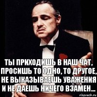 Ты приходишь в наш чат, просишь то одно, то другое, не выказываешь уважения и не даешь ничего взамен...