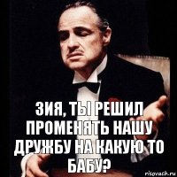 Зия, ты решил променять нашу дружбу на какую то бабу?