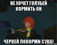 не хочет голубей кормить он червей покорми сука!